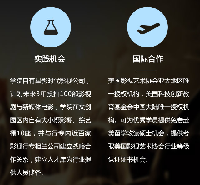 實(shí)踐機(jī)會(huì):學(xué)院自有星影時(shí)代影視公司，計(jì)劃未來3年投拍100部影視劇與新媒體電影;學(xué)院在文創(chuàng)園區(qū)內(nèi)自有大小攝影棚、綜藝棚10座，并與行專內(nèi)近百家影視行專相蘭公司建立戰(zhàn)略合作關(guān)系，建立人才庫為行業(yè)提供人員儲(chǔ)備。國(guó)際合作:美國(guó)影視藝術(shù)協(xié)會(huì)亞太地區(qū)唯一授權(quán)機(jī)構(gòu)，美國(guó)科技創(chuàng)新教育基金會(huì)中國(guó)大陸唯一授權(quán)機(jī)構(gòu)?？蔀閮?yōu)秀學(xué)員提供免費(fèi)赴美留學(xué)攻讀碩士機(jī)會(huì)，提供考取美國(guó)影視藝術(shù)協(xié)會(huì)行業(yè)等級(jí)認(rèn)證證書機(jī)會(huì)。