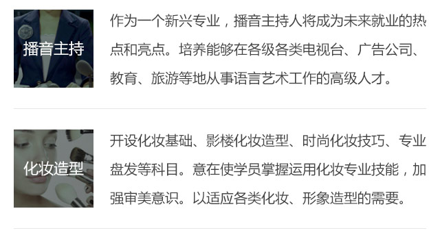 作為一個(gè)新興專業(yè)，播音主持人將成為未來就業(yè)的熱點(diǎn)和亮點(diǎn)。培養(yǎng)能夠在各級(jí)各類電視臺(tái)、廣告公司、教育、旅游等地從事語言藝術(shù)工作的高級(jí)人才。開設(shè)化妝基礎(chǔ)、影樓化妝造型、時(shí)尚化妝技巧、專業(yè)盤發(fā)等科目。意在使學(xué)員掌握運(yùn)用化妝專業(yè)技能，加強(qiáng)審美意識(shí)。以適應(yīng)各類化妝、形象造型的需要。