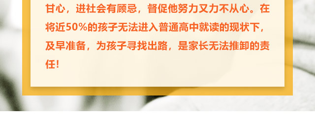 孩子學習不給力的，家長更是著急上火，上職高不甘心，進社會有顧忌，督促他努力又力不從心。在將近50%的孩子無法進入普通高中就讀的現(xiàn)狀下,及早準備，為孩子尋找出路,是家長無法推卸的責任!